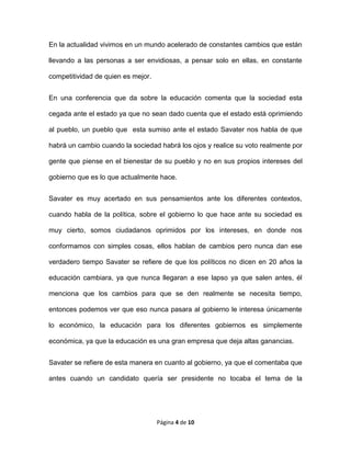 Página 4 de 10
En la actualidad vivimos en un mundo acelerado de constantes cambios que están
llevando a las personas a ser envidiosas, a pensar solo en ellas, en constante
competitividad de quien es mejor.
En una conferencia que da sobre la educación comenta que la sociedad esta
cegada ante el estado ya que no sean dado cuenta que el estado está oprimiendo
al pueblo, un pueblo que esta sumiso ante el estado Savater nos habla de que
habrá un cambio cuando la sociedad habrá los ojos y realice su voto realmente por
gente que piense en el bienestar de su pueblo y no en sus propios intereses del
gobierno que es lo que actualmente hace.
Savater es muy acertado en sus pensamientos ante los diferentes contextos,
cuando habla de la política, sobre el gobierno lo que hace ante su sociedad es
muy cierto, somos ciudadanos oprimidos por los intereses, en donde nos
conformamos con simples cosas, ellos hablan de cambios pero nunca dan ese
verdadero tiempo Savater se refiere de que los políticos no dicen en 20 años la
educación cambiara, ya que nunca llegaran a ese lapso ya que salen antes, él
menciona que los cambios para que se den realmente se necesita tiempo,
entonces podemos ver que eso nunca pasara al gobierno le interesa únicamente
lo económico, la educación para los diferentes gobiernos es simplemente
económica, ya que la educación es una gran empresa que deja altas ganancias.
Savater se refiere de esta manera en cuanto al gobierno, ya que el comentaba que
antes cuando un candidato quería ser presidente no tocaba el tema de la
 