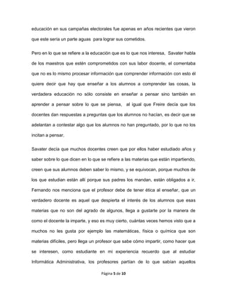 Página 5 de 10
educación en sus campañas electorales fue apenas en años recientes que vieron
que este sería un parte aguas para lograr sus cometidos.
Pero en lo que se refiere a la educación que es lo que nos interesa, Savater habla
de los maestros que estén comprometidos con sus labor docente, el comentaba
que no es lo mismo procesar información que comprender información con esto él
quiere decir que hay que enseñar a los alumnos a comprender las cosas, la
verdadera educación no sólo consiste en enseñar a pensar sino también en
aprender a pensar sobre lo que se piensa, al igual que Freire decía que los
docentes dan respuestas a preguntas que los alumnos no hacían, es decir que se
adelantan a contestar algo que los alumnos no han preguntado, por lo que no los
incitan a pensar.
Savater decía que muchos docentes creen que por ellos haber estudiado años y
saber sobre lo que dicen en lo que se refiere a las materias que están impartiendo,
creen que sus alumnos deben saber lo mismo, y se equivocan, porque muchos de
los que estudian están allí porque sus padres los mandan, están obligados a ir,
Fernando nos menciona que el profesor debe de tener ética al enseñar, que un
verdadero docente es aquel que despierta el interés de los alumnos que esas
materias que no son del agrado de algunos, llega a gustarte por la manera de
como el docente la imparte, y eso es muy cierto, cuántas veces hemos visto que a
muchos no les gusta por ejemplo las matemáticas, física o química que son
materias difíciles, pero llega un profesor que sabe cómo impartir, como hacer que
se interesen, como estudiante en mi experiencia recuerdo que al estudiar
Informática Administrativa, los profesores partían de lo que sabían aquellos
 