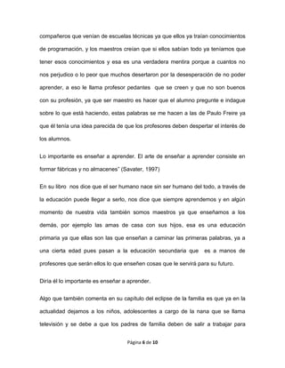 Página 6 de 10
compañeros que venían de escuelas técnicas ya que ellos ya traían conocimientos
de programación, y los maestros creían que si ellos sabían todo ya teníamos que
tener esos conocimientos y esa es una verdadera mentira porque a cuantos no
nos perjudico o lo peor que muchos desertaron por la desesperación de no poder
aprender, a eso le llama profesor pedantes que se creen y que no son buenos
con su profesión, ya que ser maestro es hacer que el alumno pregunte e indague
sobre lo que está haciendo, estas palabras se me hacen a las de Paulo Freire ya
que él tenía una idea parecida de que los profesores deben despertar el interés de
los alumnos.
Lo importante es enseñar a aprender. El arte de enseñar a aprender consiste en
formar fábricas y no almacenes” (Savater, 1997)
En su libro nos dice que el ser humano nace sin ser humano del todo, a través de
la educación puede llegar a serlo, nos dice que siempre aprendemos y en algún
momento de nuestra vida también somos maestros ya que enseñamos a los
demás, por ejemplo las amas de casa con sus hijos, esa es una educación
primaria ya que ellas son las que enseñan a caminar las primeras palabras, ya a
una cierta edad pues pasan a la educación secundaria que es a manos de
profesores que serán ellos lo que enseñen cosas que le servirá para su futuro.
Diría él lo importante es enseñar a aprender.
Algo que también comenta en su capítulo del eclipse de la familia es que ya en la
actualidad dejamos a los niños, adolescentes a cargo de la nana que se llama
televisión y se debe a que los padres de familia deben de salir a trabajar para
 