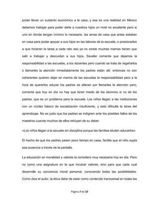 Página 7 de 10
poder llevar un sustento económico a la casa, y esa es una realidad en México
debemos trabajar para poder darle a nuestros hijos un nivel no excelente pero si
uno en donde tengan mínimo lo necesario, las amas de casa que antes estaban
en casa para poder apoyar a sus hijos en las labores de la escuela, o presionarlos
a que hicieran la tarea a cada rato eso ya no existe muchas mamas tienen que
salir a trabajar y descuidan a sus hijos, Savater comenta que dejamos la
responsabilidad a las escuelas, a los docentes pero cuando se trata de regañarlos
o llamarles la atención inmediatamente los padres están allí, entonces no son
coherentes quieren dejar en manos de las escuelas la responsabilidad pero a la
hora de quererlos educar los padres se alteran por llamarles la atención pero,
comenta que hoy en día no hay que tener miedo de los alumnos si no de los
padres, que es un problema para la escuela. Los niños llegan a las instituciones
con un núcleo básico de socialización insuficiente, y esto dificulta la tarea del
aprendizaje. No es justo que los padres se indignen ante los posibles fallos de los
maestros cuando muchos de ellos rehúyen de su deber.
«Los niños llegan a la escuela sin disciplina porque las familias eluden educarlos»
El hecho de que los padres pasen poco tiempo en casa, facilita que el niño supla
esa ausencia a través de la pantalla.
La educación en moralidad y valores la considero muy necesaria hoy en día. Pero
no como una asignatura en la que inculcar valores, sino para que cada cual
desarrolle su conciencia moral personal, conociendo todas las posibilidades.
Como dice el autor, la ética debe de estar como contenido transversal en todas las
 