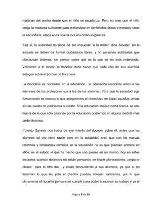 Página 8 de 10
materias del centro desde que el niño se escolariza. Pero no creo que el niño
tenga la madurez suficiente para profundizar en contenidos éticos o morales hasta
la secundaria, etapa en la cual la incluiría como asignatura.
Eso sí, la autoridad no debe de ser impuesta “a lo militar” dice Savater, en la
escuela se deben de formar ciudadanos libres, y no personas autómatas que
obedezcan órdenes, sin pensar sobre qué es lo que se les está ordenando.
Volvemos a lo mismo el docente debe hacer que cada uno de sus alumnos
indague sobre el porqué de las cosas.
La disciplina es necesaria en la educación, la educación responde antes a los
intereses de los profesores que a los de los alumnos. Para que la sociedad siga
funcionando es necesario que aseguremos el reemplazo en todas aquellas tareas
sin las cuales no podríamos subsistir. Si la educación implica cierta tiranía, es una
tiranía de la que sólo pasando por la educación podremos en alguna medida más
tarde librarnos.
Cuando Savater nos habla de ese interés del docente sobre él, antes que los
alumnos tal vez tiene razón pero en la actualidad creo que con las nuevas
reformas y constantes cambios en la educación no es que piensen primero en
ellos, es el estado el que ha hecho que uno piense en un mismo, hoy en estos
instantes cuantos docentes no están pensando en hacer planeaciones, preparar
clases para el otro día, y están descuidando a sus alumnos, ya que si no
terminan lo que les pide el director pueden obtener sanciones, por lo que
claramente el docente pensara en cumplir para poder conservar su trabajo y ya el
 
