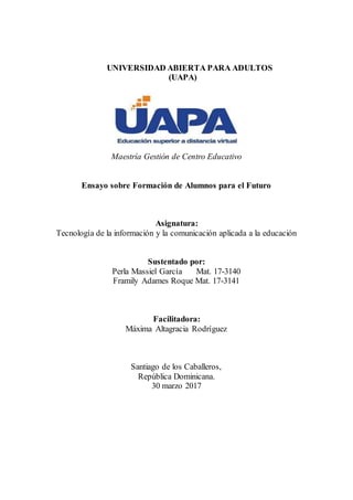 UNIVERSIDAD ABIERTA PARA ADULTOS
(UAPA)
Maestría Gestión de Centro Educativo
Ensayo sobre Formación de Alumnos para el Futuro
Asignatura:
Tecnología de la información y la comunicación aplicada a la educación
Sustentado por:
Perla Massiel García Mat. 17-3140
Framily Adames Roque Mat. 17-3141
Facilitadora:
Máxima Altagracia Rodríguez
Santiago de los Caballeros,
República Dominicana.
30 marzo 2017
 