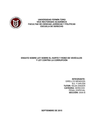 UNIVERSIDAD FERMÍN TORO
VICE RECTORADO ACADÉMICO
FACULTAD DE CIENCIAS JURÍDICAS Y POLÍTICAS
ESCUELA DE DERECHO
ENSAYO SOBRE LEY SOBRE EL HURTO Y ROBO DE VEHÍCULOS
Y LEY CONTRA LA CORRUPCIÓN
INTEGRANTE:
GIRELLYS MENDOZA
C.I. 11.649.509
TUTOR: NILDA SINGER
CÁTEDRA: DERECHO
PENAL ESPECIAL
SECCIÓN: SAIA B
SEPTIEMBRE DE 2015
 
