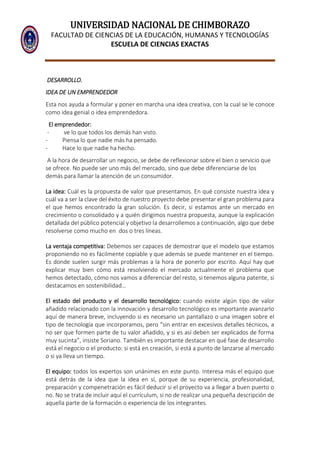 UNIVERSIDAD NACIONAL DE CHIMBORAZO
FACULTAD DE CIENCIAS DE LA EDUCACIÓN, HUMANAS Y TECNOLOGÍAS
ESCUELA DE CIENCIAS EXACTAS
DESARROLLO.
IDEA DE UN EMPRENDEDOR
Esta nos ayuda a formular y poner en marcha una idea creativa, con la cual se le conoce
como idea genial o idea emprendedora.
El emprendedor:
- ve lo que todos los demás han visto.
- Piensa lo que nadie más ha pensado.
- Hace lo que nadie ha hecho.
A la hora de desarrollar un negocio, se debe de reflexionar sobre el bien o servicio que
se ofrece. No puede ser uno más del mercado, sino que debe diferenciarse de los
demás para llamar la atención de un consumidor.
La idea: Cuál es la propuesta de valor que presentamos. En qué consiste nuestra idea y
cuál va a ser la clave del éxito de nuestro proyecto debe presentar el gran problema para
el que hemos encontrado la gran solución. Es decir, si estamos ante un mercado en
crecimiento o consolidado y a quién dirigimos nuestra propuesta, aunque la explicación
detallada del público potencial y objetivo la desarrollemos a continuación, algo que debe
resolverse como mucho en dos o tres líneas.
La ventaja competitiva: Debemos ser capaces de demostrar que el modelo que estamos
proponiendo no es fácilmente copiable y que además se puede mantener en el tiempo.
Es donde suelen surgir más problemas a la hora de ponerlo por escrito. Aquí hay que
explicar muy bien cómo está resolviendo el mercado actualmente el problema que
hemos detectado, cómo nos vamos a diferenciar del resto, si tenemos alguna patente, si
destacamos en sostenibilidad…
El estado del producto y el desarrollo tecnológico: cuando existe algún tipo de valor
añadido relacionado con la innovación y desarrollo tecnológico es importante avanzarlo
aquí de manera breve, incluyendo si es necesario un pantallazo o una imagen sobre el
tipo de tecnología que incorporamos, pero “sin entrar en excesivos detalles técnicos, a
no ser que formen parte de tu valor añadido, y si es así deben ser explicados de forma
muy sucinta”, insiste Soriano. También es importante destacar en qué fase de desarrollo
está el negocio o el producto: si está en creación, si está a punto de lanzarse al mercado
o si ya lleva un tiempo.
El equipo: todos los expertos son unánimes en este punto. Interesa más el equipo que
está detrás de la idea que la idea en sí, porque de su experiencia, profesionalidad,
preparación y compenetración es fácil deducir si el proyecto va a llegar a buen puerto o
no. No se trata de incluir aquí el currículum, si no de realizar una pequeña descripción de
aquella parte de la formación o experiencia de los integrantes.
 
