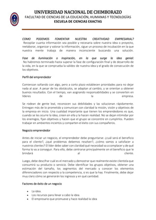 UNIVERSIDAD NACIONAL DE CHIMBORAZO
FACULTAD DE CIENCIAS DE LA EDUCACIÓN, HUMANAS Y TECNOLOGÍAS
ESCUELA DE CIENCIAS EXACTAS
COMO PODEMOS FOMENTAR NUESTRA CREATIVIDAD EMPRESARIAL?
Recopilar cuanta información sea posible y necesaria sobre nuestra idea o proyecto,
reelaborar, organizar y valorar la información, sigue un proceso de incubación en la que
nuestra mente trabaja de manera inconsciente buscando una solución.
Fase de iluminación o inspiración, en la que surge la idea genial:
No habremos terminado hasta superar la fase de configuración final y de desarrollo de
la vida, en la que se comprueba la validez de nuestra idea y el grado de consecución de
los objetivos.
Perfil del emprendedor
Comienzan soñando con algo, pero a corto plazo establecen prioridades para no dejar
nada al azar. A pesar de los obstáculos, se adaptan al cambio, y se orientan a obtener
buenos resultados. Con el tiempo, van asignando responsabilidades y se convierten en
líderes de la empresa.
Se rodean de gente leal, reconocen sus debilidades y las solucionan rápidamente.
Entregan más de lo prometido y comunican con claridad la misión, visión y objetivos de
la empresa en inicio. Una cualidad importante que tienen los emprendedores es que,
cuando se les ocurre la idea, creen en ella y la hacen realidad. No se dejan intimidar por
los enemigos, fijan objetivos y hacen que el grupo se concentre en cumplirlos. Pueden
trabajar en ambientes inciertos y comparten el éxito con sus compañeros.
Negocio emprendedor
Antes de iniciar un negocio, el emprendedor debe preguntarse: ¿cuál será el beneficio
para el cliente?, ¿qué problemas debemos resolver?, ¿cómo vamos a satisfacer a
nuestros clientes? El líder debe saber con claridad qué necesidad va a complacer y de qué
forma lo va a conseguir. Para ello, debe centrarse principalmente en el beneficio que le
brindará al cliente.
Luego, debe descifrar cuál es el mercado y demostrar que realmente existe clientela que
consumirá su producto o servicio. Debe identificar los grupos objetivos, obtener una
estimación del tamaño, los segmentos del mercado y conocer los elementos
diferenciadores con respecto a la competencia, si es que la hay. Finalmente, debe dejar
muy claro cómo se generarán los ingresos y en qué cantidad.
Factores de éxito de un negocio
 La idea.
 Los recursos para llevar a cabo la idea.
 El empresario que promueve y hace realidad la idea
 