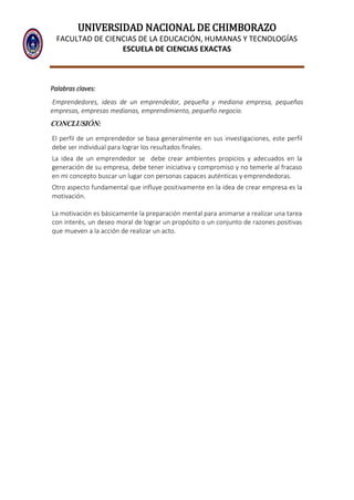 UNIVERSIDAD NACIONAL DE CHIMBORAZO
FACULTAD DE CIENCIAS DE LA EDUCACIÓN, HUMANAS Y TECNOLOGÍAS
ESCUELA DE CIENCIAS EXACTAS
Palabras claves:
Emprendedores, ideas de un emprendedor, pequeña y mediana empresa, pequeñas
empresas, empresas medianas, emprendimiento, pequeño negocio.
CONCLUSIÓN:
El perfil de un emprendedor se basa generalmente en sus investigaciones, este perfil
debe ser individual para lograr los resultados finales.
La idea de un emprendedor se debe crear ambientes propicios y adecuados en la
generación de su empresa, debe tener iniciativa y compromiso y no temerle al fracaso
en mi concepto buscar un lugar con personas capaces auténticas y emprendedoras.
Otro aspecto fundamental que influye positivamente en la idea de crear empresa es la
motivación.
La motivación es básicamente la preparación mental para animarse a realizar una tarea
con interés, un deseo moral de lograr un propósito o un conjunto de razones positivas
que mueven a la acción de realizar un acto.
 