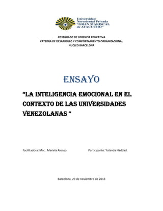 POSTGRADO DE GERENCIA EDUCATIVA
CATEDRA DE DESARROLLO Y COMPORTAMIENTO ORGANIZACIONAL
NUCLEO BARCELONA

ENSAYO
“La InteLIgencIa emocIonaL en eL
Contexto de las Universidades
VenezoLanas “

Facilitadora: Msc . Mariela Alonso.

Participante: Yolanda Haddad.

Barcelona, 29 de noviembre de 2013

 