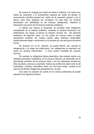Se accesa al lenguaje por medio de frases e historias, a la música por
medio de canciones, a la comprensión espacial por medio de dibujos, al
conocimiento científico-corporal por medio de la expresión gestual o de la
danza, entre otros aspectos por considerar. En esta fase, los niños/as
demuestran sus habilidades en las diversas inteligencias, mediante la
adquisición que hacen de los diversos sistemas simbólicos.
        A medida que avanza el desarrollo, se presenta cada inteligencia
acompañada de su sistema simbólico, mediante un sistema notacional. Las
matemáticas, los mapas, la lectura, la notación musical, etc. son sistemas
simbólicos de segundo orden, en los cuales las marcas sobre el papel
representan símbolos. En nuestra cultura, estos sistemas notacionales
tradicionalmente llegan a dominarse en el contexto de una estructura educativa
formal.
        De acuerdo con el Dr. Gardner, se puede afirmar que, durante la
adolescencia y la etapa del adulto-joven, las inteligencias se expresan por
medio de carreras tradicionales, o como opción inmediata las carreras
técnicas.
        Por ejemplo, la inteligencia lógica-matemática, que empezó siendo una
habilidad puramente modeladora en la primera infancia y se desarrolló con el
aprendizaje simbólico de los primeros años y con las notaciones durante los
años escolares, alcanza su expresión madura en profesiones tales como la del
matemático, contador, informática, físico, etc. De forma similar sucede en el
caso de las demás inteligencias propuestas por el autor.
       Una visión de conjunto de cuanto se ha venido sosteniendo se puede
expresar de la siguiente manera.




                                                                           10
 
