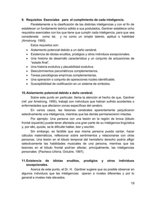 9. Requisitos Esenciales para el cumplimiento de cada inteligencia.
       Paralelamente a la clasificación de las distintas inteligencias y con el fin de
establecer un fundamento teórico sólido a sus postulados, Gardner establece ocho
requisitos esenciales con los que tiene que cumplir cada inteligencia, para que sea
considerada como tal, y no como un simple talento, aptitud o habilidad
(Amstrong. 1995).
       Estos requisitos son:
      Aislamiento potencial debido a un daño cerebral.
      Existencia de idiotas eruditos, prodigios y otros individuos excepcionales.
      Una historia de desarrollo característica y un conjunto de actuaciones de
       “estado final”.
      Una historia evolutiva y plausibilidad evolutiva.
      Descubrimientos psicométricos complementarios.
      Tareas psicológicas empíricas complementarias.
      Una operación o conjunto de operaciones núcleo identificable.
      Susceptibilidad de codificación en un sistema de símbolos.

10. Aislamiento potencial debido a daño cerebral.
        Sobre este punto en particular, llama la atención el hecho de que, Gardner
(ref. por Amstrong, 1995), trabajó con individuos que habían sufrido accidentes o
enfermedades que afectaron zonas específicas del cerebro.
        En varios casos, las lesiones cerebrales aparentemente perjudicaron
selectivamente una inteligencia, mientras que las demás permanecieron intactas.
        Por ejemplo: Una persona con una lesión en la región de broca (lóbulo
frontal izquierdo) puede tener afectada una gran parte de su inteligencia lingüística
y, por ello, quizás, se le dificulte hablar, leer y escribir.
        Sin embargo, es factible que esa misma persona pueda cantar, hacer
cálculos matemáticos, reflexionar sobre sentimientos y relacionarse con otras
personas. Una lesión en el lóbulo temporal del hemisferio derecho podría afligir
selectivamente las habilidades musicales de una persona, mientras que las
lesiones en el lóbulo frontal podrían afectar, principalmente, las inteligencias
personales (Pacheco Urbina. Octubre. 1997).

11. Existencia de idiotas eruditos, prodigios y otros individuos
    excepcionales.
       Acerca de este punto, el Dr. H. Gardner sugiere que es posible observar en
algunos individuos que las inteligencias operan a niveles diferentes y por lo
general a niveles más elevados.
                                                                                   19
 