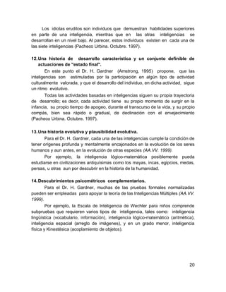 Los idiotas eruditos son individuos que demuestran habilidades superiores
en parte de una inteligencia, mientras que en las otras inteligencias se
desarrollan en un nivel bajo. Al parecer, estos individuos existen en cada una de
las siete inteligencias (Pacheco Urbina. Octubre. 1997).

12. Una historia de desarrollo característica y un conjunto definible de
    actuaciones de "estado final".
        En este punto el Dr. H. Gardner (Amstrong, 1995) propone, que las
inteligencias son estimuladas por la participación en algún tipo de actividad
culturalmente valorada, y que el desarrollo del individuo, en dicha actividad, sigue
un ritmo evolutivo.
        Todas las actividades basadas en inteligencias siguen su propia trayectoria
de desarrollo; es decir, cada actividad tiene su propio momento de surgir en la
infancia, su propio tiempo de apogeo, durante el transcurso de la vida, y su propio
compás, bien sea rápido o gradual, de declinación con el envejecimiento
(Pacheco Urbina. Octubre. 1997).

13. Una historia evolutiva y plausibilidad evolutiva.
       Para el Dr. H. Gardner, cada una de las inteligencias cumple la condición de
tener orígenes profunda y mentalmente encajonados en la evolución de los seres
humanos y aun antes, en la evolución de otras especies (AA.VV. 1999).
       Por ejemplo, la inteligencia lógico-matemática posiblemente pueda
estudiarse en civilizaciones antiquísimas como los mayas, incas, egipcios, medas,
persas, u otras aun por descubrir en la historia de la humanidad.

14. Descubrimientos psicométricos complementarios.
        Para el Dr. H. Gardner, muchas de las pruebas formales normalizadas
pueden ser empleadas para apoyar la teoría de las Inteligencias Múltiples (AA.VV.
1999).
        Por ejemplo, la Escala de Inteligencia de Wechler para niños comprende
subpruebas que requieren varios tipos de inteligencia, tales como: inteligencia
lingüística (vocabulario, información), inteligencia lógico-matemático (aritmética),
inteligencia espacial (arreglo de imágenes), y en un grado menor, inteligencia
física y Kinestésica (acoplamiento de objetos).




                                                                                 20
 