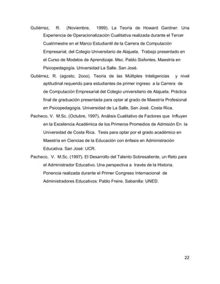 Gutiérrez,   R.   (Noviembre,     1999). La Teoría de Howard Gardner: Una
      Experiencia de Operacionalización Cualitativa realizada durante el Tercer
      Cuatrimestre en el Marco Estudiantil de la Carrera de Computación
      Empresarial, del Colegio Universitario de Alajuela. Trabajo presentado en
      el Curso de Modelos de Aprendizaje. Msc. Pablo Sisfontes. Maestría en
      Psicopedagogía. Universidad La Salle. San José.
Gutiérrez, R. (agosto, 2ooo). Teoría de las Múltiples Inteligencias          y nivel
      aptitudinal requerido para estudiantes de primer ingreso a la Carrera de
      de Computación Empresarial del Colegio universitario de Alajuela. Práctica
      final de graduación presentada para optar al grado de Maestría Profesional
      en Psicopedagogía. Universidad de La Salle, San José. Costa Rica.
Pacheco, V. M.Sc. (Octubre, 1997). Análisis Cualitativo de Factores que Influyen
      en la Excelencia Académica de los Primeros Promedios de Admisión En la
      Universidad de Costa Rica. Tesis para optar por el grado académico en
      Maestría en Ciencias de la Educación con énfasis en Administración
      Educativa. San José: UCR.
Pacheco, V. M.Sc. (1997). El Desarrollo del Talento Sobresaliente, un Reto para
      el Administrador Educativo. Una perspectiva a través de la Historia.
      Ponencia realizada durante el Primer Congreso Internacional de
      Administradores Educativos: Pablo Freire. Sabanilla: UNED.




                                                                                  22
 