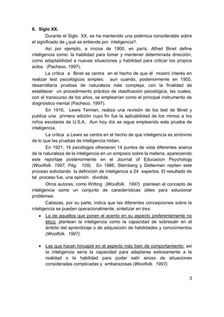6. Siglo XX.
        Durante el Siglo XX, se ha mantenido una polémica considerable sobre
el significado de ¿qué se entiende por inteligencia?.
        Así por ejemplo, a inicios de 1900, en parís, Alfred Binet define
inteligencia como: la habilidad para tomar y mantener determinada dirección,
como adaptabilidad a nuevas situaciones y habilidad para criticar los propios
actos. (Pacheco. 1997).
        La crítica a Binet se centra en el hecho de que él mostró interés en
realizar test psicológicos simples; aun cuando, posteriormente en 1905,
desarrollaría pruebas de naturaleza más compleja, con la finalidad de
establecer un procedimiento práctico de clasificación psicológica, las cuales,
con el transcurso de los años, se emplearían como el principal instrumento de
diagnóstico mental (Pacheco, 1997).
        En 1916, Lewis Terman, realiza una revisión de los test de Binet y
publica una primera edición cuyo fin fue la aplicabilidad de los mimos a los
niños escolares de U.S.A. Aun hoy día se sigue empleando esta prueba de
inteligencia.
        La crítica a Lewis se centra en el hecho de que inteligencia es sinónimo
de lo que las pruebas de inteligencia midan.
        En 1921, 14 psicólogos ofrecieron 14 puntos de vista diferentes acerca
de la naturaleza de la inteligencia en un simposio sobre la materia, apareciendo
este reportaje posteriormente en el Journal of Educacion Psychology
(Woolfolk. 1997, Pág. 109). En 1986, Sternberg y Detterman repiten este
proceso solicitando la definición de inteligencia a 24 expertos. El resultado de
tal proceso fue, una opinión dividida.
        Otros autores, como Witting (Woolfolk. 1997) plantean el concepto de
inteligencia como un conjunto de características útiles para solucionar
problemas.
        Cabezas, por su parte, indica que las diferentes concepciones sobre la
inteligencia se pueden operacionalmente, sintetizar en tres:
      La de aquellos que ponen el acento en su aspecto preferentemente no
       ético: plantean la inteligencia como la capacidad de sobresalir en el
       ámbito del aprendizaje o de adquisición de habilidades y conocimientos
       (Woolfolk. 1997).

      Las que hacen hincapié en el aspecto más bien de comportamiento: así
       la inteligencia sería la capacidad para adaptarse exitosamente a la
       realidad o la habilidad para poder salir airoso de situaciones
       consideradas complicadas y embarazosas (Woolfolk. 1997).


                                                                              3
 