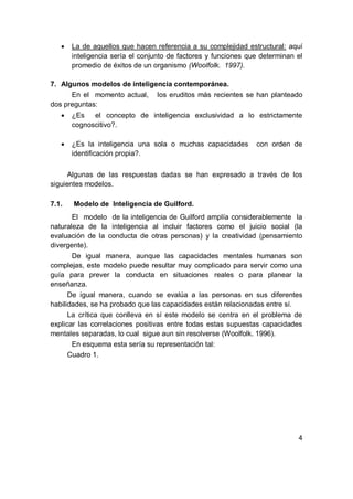    La de aquellos que hacen referencia a su complejidad estructural: aquí
       inteligencia sería el conjunto de factores y funciones que determinan el
       promedio de éxitos de un organismo (Woolfolk. 1997).

7. Algunos modelos de inteligencia contemporánea.
      En el momento actual, los eruditos más recientes se han planteado
dos preguntas:
      ¿Es   el concepto de inteligencia exclusividad a lo estrictamente
       cognoscitivo?.

      ¿Es la inteligencia una sola o muchas capacidades        con orden de
       identificación propia?.

      Algunas de las respuestas dadas se han expresado a través de los
siguientes modelos.

7.1.   Modelo de Inteligencia de Guilford.
       El modelo de la inteligencia de Guilford amplía considerablemente la
naturaleza de la inteligencia al incluir factores como el juicio social (la
evaluación de la conducta de otras personas) y la creatividad (pensamiento
divergente).
       De igual manera, aunque las capacidades mentales humanas son
complejas, este modelo puede resultar muy complicado para servir como una
guía para prever la conducta en situaciones reales o para planear la
enseñanza.
      De igual manera, cuando se evalúa a las personas en sus diferentes
habilidades, se ha probado que las capacidades están relacionadas entre sí.
      La crítica que conlleva en sí este modelo se centra en el problema de
explicar las correlaciones positivas entre todas estas supuestas capacidades
mentales separadas, lo cual sigue aun sin resolverse (Woolfolk. 1996).
       En esquema esta sería su representación tal:
      Cuadro 1.




                                                                             4
 