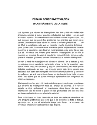 ENSAYO SOBRE INVESTIGACION

                  (PLANTEAMIENTO DE LA TESIS)


Los apuntes que hablan de investigación han sido y son un trabajo que
pretenden orientar a todos aquellos estudiantes que están en un nivel
educativo superior. Sobre estés tema muchos estudiantes se preocupan por
qué piensan; que es uno de los problemas mas grandes que tienen en su
carrera , pues esto no debe de ser así ya que la tesis de grado no es       no
es difícil o complicado, solo que se necesita mucha disciplina de lectura ,
para poder saber dominar el tema. Tras este tipo de inquietudes se trata de
incentivar al estudiante para llevar un mejor proceso en su tesis. Es por esto
que se le ofrece una materia guía llamada investigación, en la cual el
maestro se encarga de guiar al estudiante, comunicándole como se debe
preparar una tesis guiándolo también durante todo el proceso investigativo.

Si bien la idea de investigación es quizás el objetivo en el estudio y más
considerado por el estudiante, es también el que le da la propiedad para
dar el primer paso para alcanzar y adquirir cierto dominio para este tipo de
trabajos, analizando así que un proyecto como este lleva consigo una
estructura que debe ser manejada con un desarrollo prudencial y critico de
las palabras ya q al momento de hacer un planteamiento se debe primero
tener idea sobre que se quiere investigar aprendiendo así a organizar los
objetivos deseados.

Muchos autores han sido críticos de este tema y es por esto que q sostienen
que el tema de investigación debe de encajar de acuerdo a lo que se
estudia a nivel profesional; el investigador debe lograr de que esta
información solo la reciba el jurado de los graduandos sino que sea una
ventana mas hacia el mundo y hacía la sociedad

Para poder hacer un buen desarrollo de tesis esta debe de desenlazar de
una pregunta problémica que es la que le da el sentido a todo el trabajo,
ayudando así, a que el estudiante tenga más fluidez al momento de
investigar relacionando esta como un tipo de guía.
 