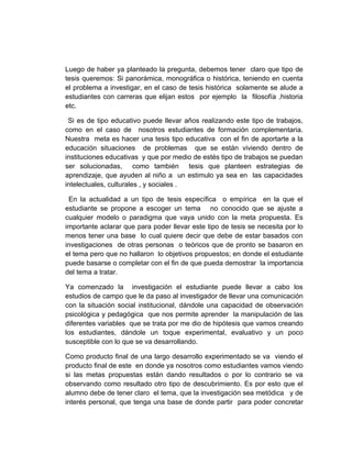 Luego de haber ya planteado la pregunta, debemos tener claro que tipo de
tesis queremos: Si panorámica, monográfica o histórica, teniendo en cuenta
el problema a investigar, en el caso de tesis histórica solamente se alude a
estudiantes con carreras que elijan estos por ejemplo la filosofía ,historia
etc.

 Si es de tipo educativo puede llevar años realizando este tipo de trabajos,
como en el caso de nosotros estudiantes de formación complementaria.
Nuestra meta es hacer una tesis tipo educativa con el fin de aportarte a la
educación situaciones de problemas que se están viviendo dentro de
instituciones educativas y que por medio de estés tipo de trabajos se puedan
ser solucionadas, como también tesis que planteen estrategias de
aprendizaje, que ayuden al niño a un estimulo ya sea en las capacidades
intelectuales, culturales , y sociales .

 En la actualidad a un tipo de tesis específica o empírica en la que el
estudiante se propone a escoger un tema no conocido que se ajuste a
cualquier modelo o paradigma que vaya unido con la meta propuesta. Es
importante aclarar que para poder llevar este tipo de tesis se necesita por lo
menos tener una base lo cual quiere decir que debe de estar basados con
investigaciones de otras personas o teóricos que de pronto se basaron en
el tema pero que no hallaron lo objetivos propuestos; en donde el estudiante
puede basarse o completar con el fin de que pueda demostrar la importancia
del tema a tratar.

Ya comenzado la investigación el estudiante puede llevar a cabo los
estudios de campo que le da paso al investigador de llevar una comunicación
con la situación social institucional, dándole una capacidad de observación
psicológica y pedagógica que nos permite aprender la manipulación de las
diferentes variables que se trata por me dio de hipótesis que vamos creando
los estudiantes, dándole un toque experimental, evaluativo y un poco
susceptible con lo que se va desarrollando.

Como producto final de una largo desarrollo experimentado se va viendo el
producto final de este en donde ya nosotros como estudiantes vamos viendo
si las metas propuestas están dando resultados o por lo contrario se va
observando como resultado otro tipo de descubrimiento. Es por esto que el
alumno debe de tener claro el tema, que la investigación sea metódica y de
interés personal, que tenga una base de donde partir para poder concretar
 