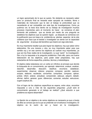 un logro aproximado de lo que se quiere. No obstante es necesario saber
para un producto final se necesita estar apoyado de modelos, libros o
materiales de instrucción que le dan al trabajo la profundidad que va
necesitando al ser compatible con este tipo de investigaciones. Como ya
pudimos ver, la tesis leva dentro de su trabajo de investigación muchos
procesos importantes pero al momento de hacer se comienza el plan
temiendo del problema que es donde por medio de una pregunta se
establece los objetivos que se quieren lograr, ya después se comienza con
la justificación que con base a la problemita se plantea aspectos de la vida
cotidiana que hace que el tesista o investigador se sienta con la capacidad
de argumentar el porque del beneficio que traerá con sigo esta tesis.

Es muy importante resaltar que para lograr los objetivos, hay que saber cómo
elaborarlos. De una manera u otra, es muy importante saber para que
sentido voy y en ese camino los objetivos se vuelven muy importantes, ya
que son los fines reales de la investigación. Lo que “parió” la investigación.
Dar a luz la respuesta a la pregunta problémica. Para ello, para una buena
elaboración de los objetivos, para poder estar preparados, hay que
redactarlos de forma específica, práctica, técnica y metodológica.

El objetivo debe redactarse con un verbo en infinitivo al principio que denote
la búsqueda de un conocimiento, por ejemplo: determinar, evaluar, analizar,
describir, desarrollar, descubrir, clasificar, enumerar, establecer,
experimentar, observar, obtener, proponer, comparar, percibir, capturar,
acopiar, elaborar, recolectar, concentrar, comprobar, comparar, aplicar,
probar, inferir, aclarar, actualizar, comprender, adecuar, adquirir, debatir,
afirmar, definir, generar, guiar, diferenciar, comentar, estudiar, estructurar,
sugerir,explicar,etc.

Con el logro de los objetivos específicos se espera, entre otros, encontrar
respuesta a una o más de las siguientes preguntas: ¿Cuál será el
conocimiento generado si el trabajo se realiza? ¿Qué solución a que
problema se espera desarrollar?



La fijación de un objetivo o de varios objetivos es necesaria ya que a través
de ellos se conoce que es lo que se pretende con el esfuerzo investigativo. El
objetivo es la razón de ser y hacer en la investigación.
 