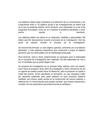 Los objetivos deben estar orientados a la obtención de un conocimiento y ser
congruentes entre sí. El objetivo ayuda a las investigaciones de definir que
es lo que se pretende obtener como producto, que respuestas va a dar a las
preguntas formuladas, como se va a resolver el problema planteado o como
podría                 ayudar                   a                resolverlo.

Los objetivos deben ser claros en su redacción, medibles y alcanzables. NO
deben permitir desviaciones durante el proceso de la investigación. Son las
guías   de     estudio  durante    el   proceso   de     la investigación.

Se recomienda formular un solo objetivo general, coherente con el problema
planteado, y más objetivos específicos que conducirán a lograr el objetivo
general y que son alcanzables con la metodología propuesta.

Para terminar, todo lo dicho anteriormente es necesario para la efectividad
de un proyecto de investigación bien realizado. De ello dependerá de “dar a
luz” el resultado que se quiere llegar a dar.

Un proyecto de investigación es un proceso largo, tedioso, pero con pasión,
amor hacia el proyecto, tener alma de investigador y tener conciencia de ser
un agente de cambio puede hacer la diferencia, para el proyecto no quede a
mitad del camino. Como estudiante en formación, es muy necesario meter
los requisitos anteriores para poder elaborar un buen proyecto, elaborar
hipótesis, ser críticos, poder ayudar en la construcción de nuevos saberes, y
elaborar por mí misma teorías que puedan cambiar, que rompan esquemas y
cumplan con los parámetros que anteriormente se señalaron.
 