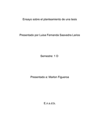 Ensayo sobre el planteamiento de una tesis




Presentado por Luisa Fernanda Saavedra Larios




               Semestre: 1 D




        Presentado a: Marlon Figueroa




                  E.n.s.d.b.
 