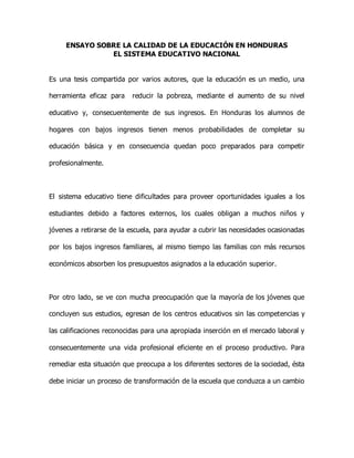 ENSAYO SOBRE LA CALIDAD DE LA EDUCACIÓN EN HONDURAS 
EL SISTEMA EDUCATIVO NACIONAL 
Es una tesis compartida por varios autores, que la educación es un medio, una 
herramienta eficaz para reducir la pobreza, mediante el aumento de su nivel 
educativo y, consecuentemente de sus ingresos. En Honduras los alumnos de 
hogares con bajos ingresos tienen menos probabilidades de completar su 
educación básica y en consecuencia quedan poco preparados para competir 
profesionalmente. 
El sistema educativo tiene dificultades para proveer oportunidades iguales a los 
estudiantes debido a factores externos, los cuales obligan a muchos niños y 
jóvenes a retirarse de la escuela, para ayudar a cubrir las necesidades ocasionadas 
por los bajos ingresos familiares, al mismo tiempo las familias con más recursos 
económicos absorben los presupuestos asignados a la educación superior. 
Por otro lado, se ve con mucha preocupación que la mayoría de los jóvenes que 
concluyen sus estudios, egresan de los centros educativos sin las competencias y 
las calificaciones reconocidas para una apropiada inserción en el mercado laboral y 
consecuentemente una vida profesional eficiente en el proceso productivo. Para 
remediar esta situación que preocupa a los diferentes sectores de la sociedad, ésta 
debe iniciar un proceso de transformación de la escuela que conduzca a un cambio 
 