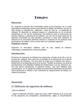 Ensayo
Resumen
Se describe la incursión de la informática dentro de las empresas, de un modo
generalista los diferentes caminos para obtener la calidad de software, por eso en
este ensayo se describe los diferentes ciclos de vida de un desarrollo de
software. El desarrollo de software basado en componentes se ha convertido
actualmente en uno de los mecanismos más efectivos para la construcción de
grandes sistemas y aplicaciones de software. Una vez que la mayor parte de los
aspectos funcionales de esta disciplina comienzan a estar bien definidos, la
atención de la comunidad científica comienza a centrarse en los aspectos extra
funcionales y de calidad, como un paso hacia una verdadera ingeniería.
Palabras claves
Ingeniería en informática, software, ciclo de vida, calidad de software,
metodología, características y mitos de software.

Introducción
El término de Ingeniería de Software fue introducido a finales de los 60 a raíz de
la crisis del software. Esta crisis fue el resultado de la introducción de la tercera
generación del hardware. Por otra parte se exige que el software sea eficaz y
barato tanto en el desarrollo como en la compra. También se requiere una serie de
características como fiabilidad, facilidad de mantenimiento y de uso, eficiencia, etc.
Por ese motivo presentamos el siguiente ensayo que será reflejado esas
características de la calidad de software proporcionando elementos que permitan
tomar decisiones en relación a las inversiones de aseguramiento de calidad y la
mejora de procesos.




Desarrollo
2.1 Definición de ingeniería de software.
¿Qué es software?

• Según la definición del IEEE, citada por [Lewis 1994] "software es la suma total
de los programas de computadora, procedimientos, reglas, la documentación
 