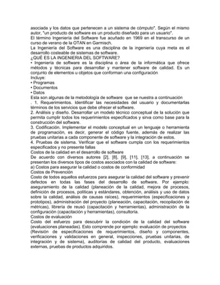 asociada y los datos que pertenecen a un sistema de cómputo". Según el mismo
autor, "un producto de software es un producto diseñado para un usuario".
El término Ingeniería del Software fue acuñado en 1969 en el transcurso de un
curso de verano de la OTAN en Garmisch.
La Ingeniería del Software es una disciplina de la ingeniería cuya meta es el
desarrollo costeable de sistemas de software.
¿QUÉ ES LA INGENIERIA DEL SOFTWARE?
• Ingeniería de software es la disciplina o área de la informática que ofrece
métodos y técnicas para desarrollar y mantener software de calidad. Es un
conjunto de elementos u objetos que conforman una configuración
Incluye:
• Programas
• Documentos
• Datos
Esta son algunas de la metodología de software que se nuestra a continuación
. 1. Requerimientos. Identificar las necesidades del usuario y documentarlas
términos de los servicios que debe ofrecer el software.
2. Análisis y diseño. Desarrollar un modelo técnico conceptual de la solución que
permita cumplir todos los requerimientos especificados y sirva como base para la
construcción del software.
3. Codificación. Implementar el modelo conceptual en un lenguaje o herramienta
de programación, es decir, generar el código fuente, además de realizar las
pruebas unitarias a cada componente de software y la integración de estos.
4. Pruebas de sistema. Verificar que el software cumpla con los requerimientos
especificados y no presente fallas
Costos de la calidad en el desarrollo de software
De acuerdo con diversos autores [2], [8], [9], [11], [13], a continuación se
presentan los diversos tipos de costos asociados con la calidad de software:
a) Costos para asegurar la calidad o costos de conformidad
Costos de Prevención
Costo de todos aquellos esfuerzos para asegurar la calidad del software y prevenir
defectos en todas las fases del desarrollo de software. Por ejemplo:
aseguramiento de la calidad (planeación de la calidad, mejora de procesos,
definición de procesos, políticas y estándares, obtención, análisis y uso de datos
sobre la calidad, análisis de causas raíces), requerimientos (especificaciones y
prototipos), administración del proyecto (planeación, capacitación, recopilación de
métricas), librería de reusó (capacitación y herramientas), administración de la
configuración (capacitación y herramientas), consultoría.
Costos de evaluación
Costo del esfuerzo para descubrir la condición de la calidad del software
(evaluaciones planeadas). Esto comprende por ejemplo: evaluación de proyectos
(Revisión de especificaciones de requerimientos, diseño y componentes,
verificaciones y validaciones en general, inspecciones, pruebas unitarias, de
integración y de sistema), auditorías de calidad del producto, evaluaciones
externas, pruebas de productos adquiridos.
 