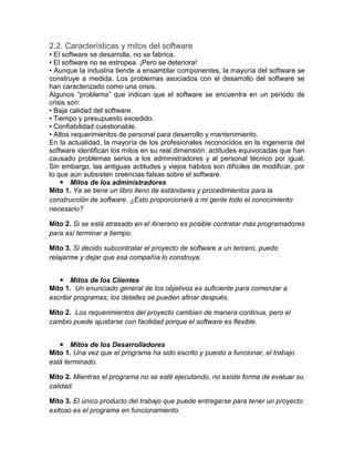 2.2. Características y mitos del software
• El software se desarrolla, no se fabrica.
• El software no se estropea. ¡Pero se deteriora!
• Aunque la industria tiende a ensamblar componentes, la mayoría del software se
construye a medida. Los problemas asociados con el desarrollo del software se
han caracterizado como una crisis.
Algunos “problema” que indican que el software se encuentra en un periodo de
crisis son:
• Baja calidad del software.
• Tiempo y presupuesto excedido.
• Confiabilidad cuestionable.
• Altos requerimientos de personal para desarrollo y mantenimiento.
En la actualidad, la mayoría de los profesionales reconocidos en la ingeniería del
software identifican los mitos en su real dimensión: actitudes equivocadas que han
causado problemas serios a los administradores y al personal técnico por igual.
Sin embargo, las antiguas actitudes y viejos hábitos son difíciles de modificar, por
lo que aún subsisten creencias falsas sobre el software.
     Mitos de los administradores
Mito 1. Ya se tiene un libro lleno de estándares y procedimientos para la
construcción de software. ¿Esto proporcionará a mi gente todo el conocimiento
necesario?

Mito 2. Si se está atrasado en el itinerario es posible contratar más programadores
para así terminar a tiempo.

Mito 3. Si decido subcontratar el proyecto de software a un tercero, puedo
relajarme y dejar que esa compañía lo construya.


    Mitos de los Clientes
Mito 1. Un enunciado general de los objetivos es suficiente para comenzar a
escribir programas; los detalles se pueden afinar después.

Mito 2. Los requerimientos del proyecto cambian de manera continua, pero el
cambio puede ajustarse con facilidad porque el software es flexible.


    Mitos de los Desarrolladores
Mito 1. Una vez que el programa ha sido escrito y puesto a funcionar, el trabajo
está terminado.

Mito 2. Mientras el programa no se esté ejecutando, no existe forma de evaluar su
calidad.

Mito 3. El único producto del trabajo que puede entregarse para tener un proyecto
exitoso es el programa en funcionamiento.
 
