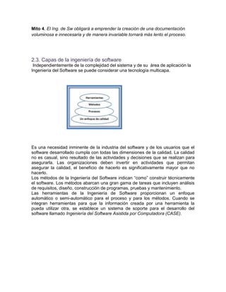 Mito 4. El Ing. de Sw obligará a emprender la creación de una documentación
voluminosa e innecesaria y de manera invariable tornará más lento el proceso.




2.3. Capas de la ingeniería de software
 Independientemente de la complejidad del sistema y de su área de aplicación la
Ingeniería del Software se puede considerar una tecnología multicapa.




Es una necesidad inminente de la industria del software y de los usuarios que el
software desarrollado cumpla con todas las dimensiones de la calidad. La calidad
no es casual, sino resultado de las actividades y decisiones que se realizan para
asegurarla. Las organizaciones deben invertir en actividades que permitan
asegurar la calidad, el beneficio de hacerlo es significativamente mayor que no
hacerlo.
Los métodos de la Ingeniería del Software indican “como” construir técnicamente
el software. Los métodos abarcan una gran gama de tareas que incluyen análisis
de requisitos, diseño, construcción de programas, pruebas y mantenimiento.
Las herramientas de la Ingeniería de Software proporcionan un enfoque
automático o semi-automático para el proceso y para los métodos. Cuando se
integran herramientas para que la información creada por una herramienta la
pueda utilizar otra, se establece un sistema de soporte para el desarrollo del
software llamado Ingeniería del Software Asistida por Computadora (CASE).
 