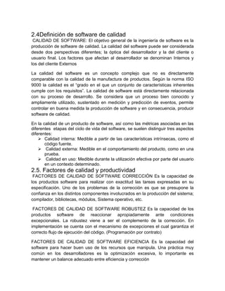 2.4Definición de software de calidad
 CALIDAD DE SOFTWARE: El objetivo general de la ingeniería de software es la
producción de software de calidad. La calidad del software puede ser considerada
desde dos perspectivas diferentes; la óptica del desarrollador y la del cliente o
usuario final. Los factores que afectan al desarrollador se denominan Internos y
los del cliente Externos

La calidad del software es un concepto complejo que no es directamente
comparable con la calidad de la manufactura de productos. Según la norma ISO
9000 la calidad es el “grado en el que un conjunto de características inherentes
cumple con los requisitos”. La calidad de software está directamente relacionada
con su proceso de desarrollo. Se considera que un proceso bien conocido y
ampliamente utilizado, sustentado en medición y predicción de eventos, permite
controlar en buena medida la producción de software y en consecuencia, producir
software de calidad.

En la calidad de un producto de software, así como las métricas asociadas en las
diferentes etapas del ciclo de vida del software, se suelen distinguir tres aspectos
diferentes:
     Calidad interna: Medible a partir de las características intrínsecas, como el
       código fuente.
     Calidad externa: Medible en el comportamiento del producto, como en una
       prueba.
     Calidad en uso: Medible durante la utilización efectiva por parte del usuario
       en un contexto determinado.
2.5. Factores de calidad y productividad
 FACTORES DE CALIDAD DE SOFTWARE CORRECCIÓN Es la capacidad de
los productos software para realizar con exactitud las tareas expresadas en su
especificación. Uno de los problemas de la corrección es que se presupone la
confianza en los distintos componentes involucrados en la producción del sistema;
compilador, bibliotecas, módulos, Sistema operativo, etc.

 FACTORES DE CALIDAD DE SOFTWARE ROBUSTEZ Es la capacidad de los
productos software de reaccionar apropiadamente ante condiciones
excepcionales. La robustez viene a ser el complemento de la corrección. En
implementación se cuenta con el mecanismo de excepciones el cual garantiza el
correcto flujo de ejecución del código. (Programación por contrato)

FACTORES DE CALIDAD DE SOFTWARE EFICIENCIA Es la capacidad del
software para hacer buen uso de los recursos que manipula. Una práctica muy
común en los desarrolladores es la optimización excesiva, lo importante es
mantener un balance adecuado entre eficiencia y corrección
 