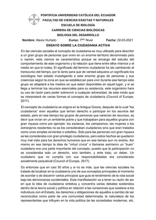 PONTIFICIA UNIVERSIDAD CATÓLICA DEL ECUADOR
FACULTAD DE CIENCIAS EXACTAS Y NATURALES
ESCUELA DE BIOLOGÍA
CARRERA DE CIENCIAS BIOLÓGICAS
BIOLOGIA DEL DESARROLLO
Nombre: Alexis Hurtado Curso: 7MO
Nivel Fecha: 22-03-2021
ENSAYO SOBRE LA CIUDADANIA ACTIVA
En las ciencias sociales el concepto de ciudadania es muy utilizado para describir
a un gran grupo de personas que viven en un enorme territorio denominado país
o nación, esta ciencia es característica porque se encarga del estudio del
comportamiento de este organismo y la relación que tiene entre ellos mismos y el
medio en que lo rodea. El significado del termino ciudadania ha ido cambiando al
transcurso del tiempo, por lo tanto para que de verdad adquiera un significado los
sociologos han estado investigando a este enorme grupo de personas y sus
creencias según la zona en que se establezcan para vivir durante ese tiempo este
grupo se adaptará a los medios en que esten disponibles en aquel lugar, y si se
llega a terminar los recursos esenciales para su existencia, este organismo hara
su uso de razón para poder sobrevivir a cualquier adversidad, de este modo que
se interpretará de varias formas el concepto de ciudadanía (Council of Europe,
2017).
El concepto de ciudadanía se origina en la Antigua Grecia, después de lo cual “los
ciudadanos” eran aquellos que tenían derecho a participar en los asuntos del
estado, pero en ese tiempo los grupos de personas que carecían de recursos, es
decir que vivían en un ambiente pobre y que trabajaban para aquellos grupos con
gran riqueza como por ejemplo: los esclavos, los campesinos, las mujeres o los
extranjeros residentes no se los consideraban ciudadanos sino que eran tratados
como unos simples sirvientes o súbditos. Solo para las personas con gran riqueza
se les consideraba con gran privilegio ciudadanos, pero estos hechos se quedaron
muy mal visto para los derechos humanos que en ese tiempo aun no existía. Así
mismo en ese tiempo la idea de “virtud cívica” o llamarse asimismo un “buen”
ciudadano era una parte importante del concepto, puesto que la participación no
se consideraba solo un derecho, sino también, y ante todo, un deber. Un
ciudadano que no cumplía con sus responsabilidades era considerado
socialmente perjudicial (Council of Europe, 2017).
Es entonces que en casi 50 años y si no es más, que las ciencias sociales ha
tratado de localizar en la ciudadanía uno de sus conceptos principales al momento
de acordar o de discernir varios principios que guia el rendimiento de la vida social
bajo las democracias occidentales. Esta manifestación va a tener su razón de ser
en que la idea de ciudadanía sintetiza y concentra varias debates sostenidos
dentro de la teoría social y política en relación a las conexiones que sostiene a los
individuos con el Estado, los derechos y obligaciones de aquellos a cambio de ser
reconocidos como parte de una comunidad determinada, la naturaleza de los
representantes que influyen en la vida política de las sociedades modernas, etc.
 