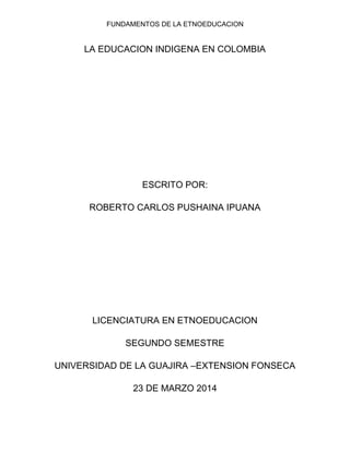 FUNDAMENTOS DE LA ETNOEDUCACION
LA EDUCACION INDIGENA EN COLOMBIA
ESCRITO POR:
ROBERTO CARLOS PUSHAINA IPUANA
LICENCIATURA EN ETNOEDUCACION
SEGUNDO SEMESTRE
UNIVERSIDAD DE LA GUAJIRA –EXTENSION FONSECA
23 DE MARZO 2014
 