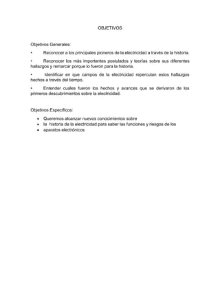 OBJETIVOS
Objetivos Generales:
• Reconocer a los principales pioneros de la electricidad a través de la historia.
• Reconocer los más importantes postulados y teorías sobre sus diferentes
hallazgos y remarcar porque lo fueron para la historia.
• Identificar en que campos de la electricidad repercutan estos hallazgos
hechos a través del tiempo.
• Entender cuáles fueron los hechos y avances que se derivaron de los
primeros descubrimientos sobre la electricidad.
Objetivos Específicos:
 Queremos alcanzar nuevos conocimientos sobre
 la historia de la electricidad para saber las funciones y riesgos de los
 aparatos electrónicos
 