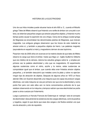 HISTORIA DE LA ELECTRICIDAD
Uno de sus hitos iniciales puede situarse hacia el año 600 a. C., cuando el filósofo
griego Tales de Mileto observó que frotando una varilla de ámbar con una piel o con
lana, se obtenían pequeñas cargas que atraían pequeños objetos, y frotando mucho
tiempo podía causar la aparición de una chispa. Cerca de la antigua ciudad griega
de Magnesia se encontraban las denominadas piedras de Magnesia, que incluían
magnetita. Los antiguos griegos observaron que los trozos de este material se
atraían entre sí, y también a pequeños objetos de hierro. Las palabras magneto
(equivalente en español a imán) y magnetismo derivan de ese topónimo.
Pasarían más de 2000 años sin avances en la materia desde de que tales de Mileto
observo la carga que tiene el ámbar, hasta que llego un inglés Guillermo Gilberto
que era médico de la cámara, retoma los estudios griegos sobre la y emplea por
primera vez la palabra electricidad y otra que es magnetismo. El experimento
algunas sustancias como el vidrio, azufre y la resina, estas sustancias se
comportaban igual que el ámbar, que cuando ellos eran frotados atraían objetos
pequeños, y el también descubrió que metales como la plata y cobre no ejercían
ningún tipo de atracción de objetos. Después de algunos años en 1672 un físico
alemán Otto von Guerick desarrollo una máquina que era capaz de producir cargas
eléctricas, con esta máquina se vea por primera vez que era la electricidad y como
podía fluir pero con esto ellos aún no tenía conocimientos profundo de lo que
estaban observando en la máquina y tampoco sabían que esa electricidad se podía
pasar a otros cuerpos por frotamiento.
Luego a parecería un francés Francois de Cisternaye el redirigió todo el concepto
de electricidad descubriendo la existencia de dos cargas eléctricas, como la positiva
y negativa, según lo que decía que esas dos cargas o de fluidos existían uno que
era de atracción y otro de repulsión.
 