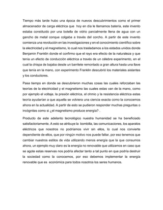 Tiempo más tarde hubo una época de nuevos descubrimientos como el primer
almacenador de carga eléctrica que hoy en día le llamamos batería, este invento
estaba constituido por una botella de vidrio parcialmente llena de agua con un
gancho de metal conque colgaba a través del corcho. A partir de este invento
comienza una revolución en las investigaciones y en el conocimiento científico sobre
la electricidad y el magnetismo, lo cual nos trasladamos a los estados unidos donde
Benjamin Franklin donde el confirmo que el rayo era efecto de la naturaleza y que
tenía un efecto de conducción eléctrica a través de un célebre experimento, en el
cual la chispa de bajaba desde un barrilete remontado a gran altura hasta una llave
que tenía en la mano, con experimento Franklin descubrió los materiales aislantes
y los conductores.
Pasa tiempo en donde se descubrieron muchas cosas las cuales reforzaban las
teorías de la electricidad y el magnetismo las cuales estas van de la mano, como
por ejemplo el voltaje, la presión eléctrica, el ohmio y la resistencia eléctrica estas
teoría ayudarían a que aquella se volviera una ciencia exacta como la conocemos
ahora en la actualidad. A partir de esto se pudieron responder muchas preguntas o
incógnitas como si ¿el magnetismo produce energía? .
Producto de este adelanto tecnológico nuestra humanidad se ha beneficiado
satisfactoriamente. A esto se atribuye la bombilla, las comunicaciones, los aparatos
eléctricos que nosotros no podríamos vivir sin ellos, lo cual nos convierte
dependiente de ellos, que por ningún motivo nos puede faltar, por eso tenemos que
cambiar nuestros estilos de vida utilizando menos energía que la que consumos
ahora, un ejemplo muy claro es la energía no renovable que utilizamos en caso que
se agote estas reservas nos podría afectar tanto a tal punto en que podría destruir
la sociedad como la conocemos, por eso debemos implementar la energía
renovable que es económica para todos nosotros los seres humanos.
 