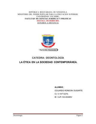 Deontología Página 1
REPÚBLICA BOLIVARIANA DE VENEZUELA
MINISTERIO DEL PODER POPULAR PARA LA EDUCACION SUPERIOR.
UNIVERSIDAD YACAMBU.
FACULTAD DE CIENCIAS JURIDICAS Y POLITICAS
ESCUELA DE DERECHO.
ESTUDIOS A DISTANCIA
CATEDRA: DEONTOLOGÍA
LA ÉTICA EN LA SOCIEDAD CONTEMPORÁNEA.
ALUMNO:
EDUARDO RONDON DUGARTE
CI. V-10713270.
ID: CJP-143-00486V
 