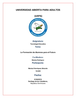 UNIVERSIDAD ABIERTA PARA ADULTOS
(UAPA)
Asignatura:
Tecnología Educativa
Tema:
La Formación de Alumnos para el Futuro
Facilitadora:
Máxima Rodríguez
Participante:
Marisol Henríquez Almonte
16-4230
Fecha:
01/04/2016
Santiago de los Caballeros,
República Dominicana
 