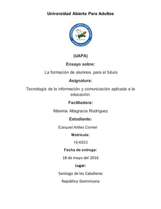 Universidad Abierta Para Adultos
(UAPA)
Ensayo sobre:
La formación de alumnos para el futuro
Asignatura:
Tecnología de la información y comunicación aplicada a la
educación.
Facilitadora:
Máxima Altagracia Rodríguez
Estudiante:
Ezequiel Artiles Corniel
Matricula:
16-6823
Fecha de entrega:
18 de mayo del 2016
Lugar:
Santiago de los Caballeros
República Dominicana
 