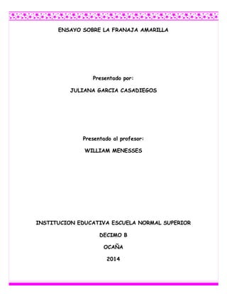 ENSAYO SOBRE LA FRANAJA AMARILLA 
Presentado por: 
JULIANA GARCIA CASADIEGOS 
Presentado al profesor: 
WILLIAM MENESSES 
INSTITUCION EDUCATIVA ESCUELA NORMAL SUPERIOR 
DECIMO B 
OCAÑA 
2014 
 