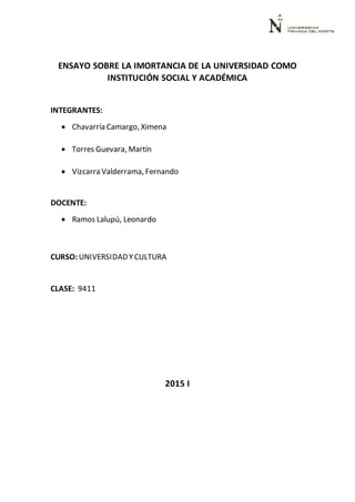 ENSAYO SOBRE LA IMORTANCIA DE LA UNIVERSIDAD COMO
INSTITUCIÓN SOCIAL Y ACADÉMICA
INTEGRANTES:
 Chavarría Camargo, Ximena
 Torres Guevara, Martín
 Vizcarra Valderrama, Fernando
DOCENTE:
 Ramos Lalupú, Leonardo
CURSO: UNIVERSIDADYCULTURA
CLASE: 9411
2015 I
 