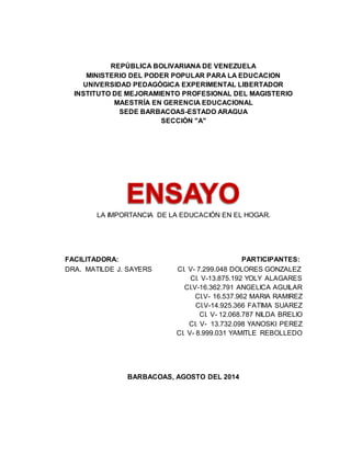 REPÚBLICA BOLIVARIANA DE VENEZUELA 
MINISTERIO DEL PODER POPULAR PARA LA EDUCACION 
UNIVERSIDAD PEDAGÓGICA EXPERIMENTAL LIBERTADOR 
INSTITUTO DE MEJORAMIENTO PROFESIONAL DEL MAGISTERIO 
MAESTRÍA EN GERENCIA EDUCACIONAL 
SEDE BARBACOAS-ESTADO ARAGUA 
SECCIÓN "A" 
LA IMPORTANCIA DE LA EDUCACIÓN EN EL HOGAR. 
FACILITADORA: PARTICIPANTES: 
DRA. MATILDE J. SAYERS CI. V- 7.299.048 DOLORES GONZALEZ 
CI. V-13.875.192 YOLY ALAGARES 
CI.V-16.362.791 ANGELICA AGUILAR 
CI.V- 16.537.962 MARIA RAMIREZ 
CI.V-14.925.366 FATIMA SUAREZ 
CI. V- 12.068.787 NILDA BRELIO 
CI. V- 13.732.098 YANOSKI PEREZ 
CI. V- 8.999.031 YAMITLE REBOLLEDO 
BARBACOAS, AGOSTO DEL 2014 
 