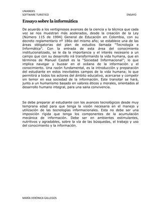 UNIANDES
SOFTWARE TURISTICO ENSAYO
MARÍA VERÓNICA GALLEGOS
Ensayo sobre lainformática
De acuerdo a los vertiginosos avances de la ciencia y la técnica que cada
vez se nos muestran más acelerados, desde la creación de la Ley
(Número 115 de 1994) General de Educación en Colombia, con su
decreto reglamentario nº 186o del mismo año; se establece una de las
áreas obligatorias del plan de estudios llamada “Tecnología e
Informática”. Con la entrada de esta área del conocimiento
institucionalizado, se le da la importancia y el interés necesario a un
campo que con su desarrollo irá transformando la vida humana, que en
términos de Manuel Castell es la “Sociedad Informacional”; lo que
implica navegar y bucear en el océano de la información y el
conocimiento. Una razón fundamental, es la introducción y preparación
del estudiante en estos inevitables campos de la vida humana; lo que
permitirá a todos los actores del ámbito educativo, acercarse y competir
sin temor en esa sociedad de la información. Este transitar se hará,
junto a un humanismo basado en valores éticos y morales, orientados al
desarrollo humano integral, para una sana convivencia.
Se debe preparar al estudiante con los avances tecnológicos desde muy
temprana edad para que tenga la visión necesaria en el manejo y
utilización de las tecnologías informacionales. Esta no debe ser una
imposición rígida que tenga los componentes de la acumulación
mecánica de información. Debe ser en ambientes estimulantes,
nutritivos y agradables, sobre la vía de las búsquedas, el trabajo y uso
del conocimiento y la información.
 