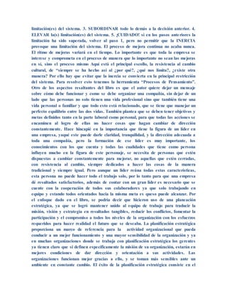limitación(es) del sistema. 3. SUBORDINAR todo lo demás a la decisión anterior. 4.
ELEVAR la(s) limitación(es) del sistema. 5. ¡CUIDADO! si en los pasos anteriores la
limitación ha sido superada, volver al paso 1, pero no permitir que la INERCIA
provoque una limitación del sistema. El proceso de mejora continua no acaba nunca.
El ritmo de mejoras variará en el tiempo. Lo importante es que toda la empresa se
interese y comprometa en el proceso de manera que lo importante no sean las mejoras
en sí, sino el proceso mismo Aquí está el principal escollo, la resistencia al cambio
cultural, de “siempre se ha hecho así al ¿por qué?, ¿qué nos limita?, ¿existe otra
manera? Por ello hay que evitar que la inercia se convierta en la principal restricción
del sistema. Para resolver esto tenemos la herramienta “Procesos de Pensamiento”.
Otro de los aspectos resaltantes del libro es que el autor quiere dejar un mensaje
sobre cómo debe funcionar y como se debe organizar una compañía, sin dejar de un
lado que las personas no solo tienen una vida profesional sino que también tiene una
vida personal o familiar y que todo esto está relacionado, que se tiene que manejar un
perfecto equilibrio entre las dos vidas. También plantea que se deben tener objetivos y
metas definidos tanto en la parte laboral como personal, para que todas las acciones se
encaminen al logro de ellas no hacer cosas que hagan cambiar de dirección
constantemente. Hace hincapié en la importancia que tiene la figura de un líder en
una empresa, yaqué este puede darle claridad, tranquilidad, y la dirección adecuada a
toda una compañía, pero la formación de ese líder es muy importante, los
conocimientos con los que cuenta y todas las cualidades que tiene como persona
influyen mucho en la figura de este personaje, se necesita de personas que estén
dispuestas a cambiar constantemente para mejorar, no aquellas que estén cerradas,
con resistencia al cambio, siempre dedicados a hacer las cosas de la manera
tradicional y siempre igual. Pero aunque un líder reúna todas estas características,
esta persona no puede hacer todo el trabajo solo, por lo tanto para que una empresa
dé resultados satisfactorios, además de contar con un gran líder es necesario que se
cuente con la cooperación de todos sus colaboradores ya que solo trabajando en
equipo y estando todos orientados hacia la misma meta es queso puede alcanzar. Por
el enfoque dado en el libro, se podría decir que hicieron uso de una planeación
estratégica, ya que se logró mantener unido al equipo de trabajo para traducir la
misión, visión y estrategia en resultados tangibles, reducir los conflictos, fomentar la
participación y el compromiso a todos los niveles de la organización con los esfuerzos
requeridos para hacer realidad el futuro que se deseaba. La planificación estratégica
proporciona un marco de referencia para la actividad organizacional que pueda
conducir a un mejor funcionamiento y una mayor sensibilidad de la organización y ya
en muchas organizaciones donde se trabaja con planificación estratégica los gerentes
ya tienen claro que si definen específicamente la misión de su organización, estarán en
mejores condiciones de dar dirección y orientación a sus actividades. Las
organizaciones funcionan mejor gracias a ello, y se toman más sensibles ante un
ambiente en constante cambio. El éxito de la planificación estratégica consiste en el
 