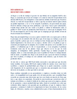 DESARROLLO
RESUMEN DEL LIBRO
Al llegar a su día de trabajo el gerente de una fábrica de la compañía UniCO, Alex
Rogo, se encuentra que al caos de siempre se le sumo la visita del vicepresidente de la
división Bill Peach y los trabajadores están molestos debido al mal trato que Peach les
ofreció. La visita del vicepresidente se debe a que hay un cliente molesto quien ordeno
un pedido importante y no se le ha otorgado el producto y ha presentado una queja.
Peach le informa a Rogo que tiene problemas y que tiene 3 meses para solucionarlos.
Cuando Rogo decide dar una vuelta a la planta y solicita la información sobre el
pedido N° 41427 al jefe de producción, Bob Donovan se entera que la máquina NCX-
10 está descompuesta, pero no hay nadie que la componga por que debido al trato de
Peach el técnico ha renunciado.
Rogo muy preocupado llega a su casa y quiere contarle todo a su esposa pero a ella no
le preocupa esto al contrario ella solo desea que él no tenga ese trabajo ya que no le
gusta el pueblo y piensa que con ese trabajo no tiene tiempo para ella. Rogo no le da
mucha importancia a los deseos de su esposa y decide volver a la planta ya que se
encuentra preocupado por la máquina. En el camino solo piensa en lo sucedido con el
pedido y el ultimátum que le dio el vicepresidente y si no arreglaba el problema
terminaría como una de las plantas viejas que observa en la vía que no tenía
máquinas, ni trabajadores había quebrado. Cuando llega ya habían arreglado la
máquina, todos se están moviendo para sacar el pedido de Peach. Se trabaja durante
toda la noche y el pedido sale. Rogo se da cuenta de que a pesar de toda la tecnología
que tiene la planta, el trabajo no está saliendo como debería y que de hecho está
perdiendo dinero.
Al otro día se entera que Bill Peach había convocado a una junta por que deseaba
tomar medidas. En la junta, Bill Peach empieza hablar de muchas cosas como hacer
sacrificios y mejorar la productividad; pero Rogo no se puede concentrar, escucha
solo fragmentos de la exposición por que se encuentra muy preocupado con el tema
del cierre de la planta y se dice que todo le sale mal.
Rogo continua sumergido en sus pensamientos y empieza a recordar cómo era todo
antes y la tranquilidad con la que podía vivir sin tanta presión y por casualidad Rogo
recuerda un encuentro muy interesante que tuvo con Jonah, un maestro de física que
tuvo y que ahora era negociante. Recuerda la conversación que sostuvieron sobre el
trabajo en la fábrica y es donde le habla de los robots que usan en la empresa, además
de las ganancias y mayor productividad que hubo. Jonah al escucharlo cree saber que
realmente dicha empresa está pasando por un problema, así que le empieza a hacer
preguntas y asimismo le habla de la importancia de hacer inventarios, de los costos
bajos, de eficiencia y muchas cosas administrativas para el buen funcionamiento de la
 