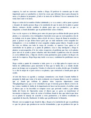 empresa, lo cual no convence mucho a Rogo. El profesor le comenta que lo más
importante para ser productivo es decir las cosas que debemos hacer para alcanzar la
meta y le plantea la pregunta: ¿Cuál es la meta de tu fábrica? En ese momento él no
tenía claro cuál es la meta.
Rogo se retira de la reunión si haber culminado y se va a comer y ahí se pone a pensar
y después de mucho pensar, llega a la conclusión de que la meta de la plata es ganar
dinero, entonces decide cambiar la planta para que sea productiva; ya que se
imaginaba a Jonah diciéndole que la productividad atrae el dinero.
Una vez de regreso a la fábrica pero antes de pasar por su oficina decide pasar por la
planta y se encuentra a tres trabajadores haciendo cosas que no corresponden a las de
su trabajo esto lo pone furioso, ubica al jefe de área y luego de llama la atención se
pone a pensar en que deben hacer para que en todo momento estén ocupados los
trabajadores y si en realidad al estar ocupados origina ganar dinero. Cuando ya por
fin esta en oficina con toda la carga de recados, se aparece Lou, quien es el
controlador de la planta ya a punto de jubilarse. Lou es muy inteligente y Rogo le
plantea su preocupación, él le da varias respuestas al problema que hay en la planta;
pero aún no lo ayuda a poner solución; más bien donde sí pudieron estar de acuerdo
es en la utilidad neta, y flujo de efectivo como parámetros para ayudar a la llegar a la
meta de la empresa. Rogo llega muy tarde a su casa y continúan los problemas con su
esposa.
Rogo estaba a punto de renunciar a todo, pero ve a su hija quien lo espera con su
boleta de calificaciones para mostrarle lo bien que le había ido y es donde decide
pasar un tiempo con su pequeña. Viendo el esfuerzo de su niña, decide que él también
va a dar lo mejor de sí para salvar a su planta y que contactará a Jonah para que lo
ayude.
Al otro día busca su agenda y consigue comunicarse con Jonah .Cuando hablan le
pregunta la duda que tenía si la meta realmente era el ganar dinero y este le contesta
que sí. Jonah por teléfono le plantea otros aspectos importantes como
Throghput(Ingresos), que es la velocidad a la que el sistema genera dinero a través de
las ventas; también le habla de la importancia de hacer un Inventario y lo define como
el dinero que se ha invertido en comprar cosas que pretende vender; y por ultimo
habla del Gasto de Operación como el dinero que se gasta en transformar el
inventario en ingresos. Antes de cortar el teléfono Jonah le dice que todo lo que tiene
en su planta lo maneje de acuerdo a estos parámetros y lo motiva resaltando su
capacidad de hacerlo, finalmente le indica que posiblemente lo llamaría.
Discute con su equipo lo que Jonah le dijo, y llegan a la conclusión de que su problema
es que las piezas que producen no son las demandadas y que no producen las que la
 