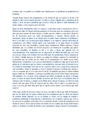 concluye que eso podría ser también una solución para su problema de producción en
la planta.
Cuando Rogo regresa del campamento se da cuenta de que su esposa se ha ido y ha
dejado la niña con la abuela paterna. La niña se siente culpable por el abandono de la
madre y tiene un nuevo problema que resolver. Trata de ubicar a Julie llamando a la
mejor amiga y a los suegros, pero sin éxito.
Rogo no tiene información sobre su esposa y el día lunes todo es un desastre, Dave y
Sharon (los hijos de Rogo) intentan preparar el desayuno pero no consiguen otra cosa
más que unos grumos de masa negros y crudos, que los conlleva a una pelea, Rogo les
da de desayunar pero con tanta desorganización y demora Sharon pierde su
transporte, luego no quiere ir al colegio pero su padre logra solucionar el problema y
lleva a sus hijos a la escuela para luego dirigirse a la empresa. Apenas llega debe de
comunicarse con Hilton Smyth quien está esperando se le haga llegar su pedido
atrasado de cien sub ensambles, cuando logra comunicarse Hilton amenaza a Rogo
diciéndole que va a hablar con Peach respecto a la demora de su pedido, que quiere
los sub ensambles al finalizar el día y le dice a Rogo que debería leer su
correspondencia. Este inquietado por la sugerencia de Hilton descubre que este tuvo
un ascenso. Rogo está reunido con Lou, Bob (jefe de producción), Stacey (manejo de
la robot) y Ralph (proceso de datos), su equipo de trabajo a quienes les transmite la
experiencia que ha tenido con los niños en el campamento. Les hablo acerca delas
fluctuaciones estadísticas y los sucesos dependientes, también les dijo que la meta de la
planta no es solo hacer que los robots sean productivos sino que todo el sistema lo sea,
la reunión la interrumpe Fred uno de los expertos quien está a cargo de la entrega de
sub ensambles. Rogo le pregunta a Fred si pueden entregar el trabajo hoy mismo, y
este le responde que sí, si es que Pete le da las 25 unidades por hora, el robot también
puede soldar las 25 unidades y entregar el pedido antes de las 5.Pete logra entregar las
100 unidades, él y su gente están contentos por haber terminado sus piezas a tiempo,
pero el robot no logra hacerlo debido al retraso que Pete tuvo en la primera hora al
entregar solo 19 piezas y aunque en la última hora entregó 32 piezas, el robot no tenía
abasto más que para 25.Ya de regreso por los niños Alex le pide a su mamá que se
vaya a su casa por unos días para que se quede con los niños y con él hasta que Julie
regrese.
Todo sigue siendo un desastre, llega a la casa, sus hijos le dicen que Julie ha llamado y
que les ha dicho que los quiere mucho pero no consiguieron que les diera un número
de teléfono donde ubicarla. Ya en su trabajo se reúne con su equipo de trabajo y
continúan analizando la dependencia y fluctuaciones de su planta y piensa que esta es
la causa de los pedidos retrasados. En ese momento decide es hora de comunicarse con
Jonah de nuevo. En la conversación con Jonah este les explica que lo que deben hacer
ahora es localizar el cuello de botella, cuya capacidad es igual o menor a la demanda y
 