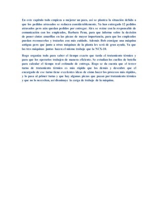 En este capítulo todo empieza a mejorar un poco, así se plantea la situación debido a
que los pedidos atrasados se reducen considerablemente. Ya han entregado 12 pedidos
atrasados pero aún quedan pedidos por entregar. Alex se reúne con la responsable de
comunicación con los empleados, Barbara Penn, para que informe sobre la decisión
de poner cintas amarillas en las piezas de mayor importancia, para que los empleados
puedan reconocerlas y tratarlas con más cuidado. Además Bob consigue una máquina
antigua pero que junto a otras máquinas de la planta les será de gran ayuda. Ya que
las tres máquinas juntas hacen el mismo trabajo que la NCX-10.
Rogo organiza todo para saber el tiempo exacto que tarda el tratamiento térmico y
para que los operarios trabajen de manera eficiente. Se estudian los cuellos de botella
para calcular el tiempo real estimado de entrega. Rogo se da cuenta que el tercer
turno de tratamiento térmico es más rápido que los demás y descubre que el
encargado de ese turno tiene excelentes ideas de cómo hacer los procesos más rápidos,
y lo pasa al primer turno y que hay algunas piezas que pasan por tratamiento térmico
y que no lo necesitan, así disminuye la carga de trabajo de la máquina.
 