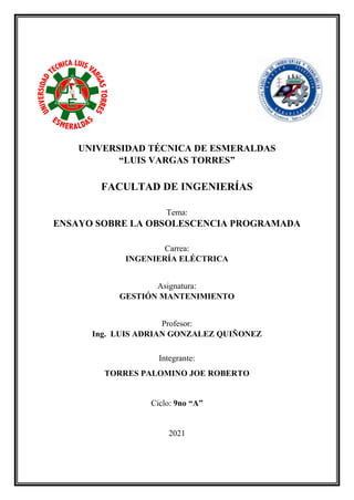 0
UNIVERSIDAD TÉCNICA DE ESMERALDAS
“LUIS VARGAS TORRES”
FACULTAD DE INGENIERÍAS
Tema:
ENSAYO SOBRE LA OBSOLESCENCIA PROGRAMADA
Carrea:
INGENIERÍA ELÉCTRICA
Asignatura:
GESTIÓN MANTENIMIENTO
Profesor:
Ing. LUIS ADRIAN GONZALEZ QUIÑONEZ
Integrante:
TORRES PALOMINO JOE ROBERTO
Ciclo: 9no “A”
2021
 