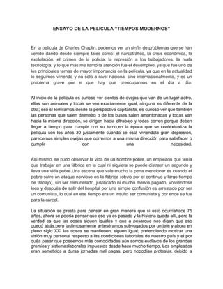 ENSAYO DE LA PELICULA “TIEMPOS MODERNOS”



En la película de Charles Chaplin, podemos ver un sinfín de problemas que se han
venido dando desde siempre tales como: el narcotráfico, la crisis económica, la
explotación, el crimen de la policía, la represión a los trabajadores, la mala
tecnología, y lo que más me llamó la atención fue el desempleo, ya que fue uno de
los principales temas de mayor importancia en la película, ya que en la actualidad
lo seguimos viviendo y no solo a nivel nacional sino internacionalmente, y es un
problema grave por el que hay que preocuparnos en el día a día.


Al inicio de la película es curioso ver cientos de ovejas que van de un lugar aotro,
ellas son animales y todas se ven exactamente igual, ninguna es diferente de la
otra; eso sí lomiramos desde la perspectiva capitalista, es curioso ver que también
las personas que salen delmetro o de los buses salen amontonadas y todas van
hacia la misma dirección, se dirigen hacia eltrabajo y todas corren porque deben
llegar a tiempo para cumplir con su turno,en la época que se contextualiza la
película son los años 30 justamente cuando se está viviendola gran depresión,
parecemos simples ovejas que corremos a una misma dirección para satisfacer o
cumplir                     con                    una                   necesidad.


Así mismo, se pudo observar la vida de un hombre pobre, un empleado que tenía
que trabajar en una fábrica en la cual ni siquiera se puede distraer un segundo y
lleva una vida pobre.Una escena que vale mucho la pena mencionar es cuando el
pobre sufre un ataque nervioso en la fábrica (obvio por el continuo y largo tiempo
de trabajo), sin ser remunerado, justificado ni mucho menos pagado, volviéndose
loco y después de salir del hospital por una simple confusión es arrestado por ser
un comunista, lo cual en ese tiempo era un insulto ser comunista y por ende se fue
para la cárcel.

La situación se presta para pensar en gran manera que si esto ocurríahace 75
años, ahora se podría pensar que eso ya es pasado y la historia queda allí, pero la
verdad es que las cosas siguen iguales y que a pesarque nos digan que eso
quedó atrás,pero lastimosamente anteséramos subyugados por un jefe y ahora en
pleno siglo XXI las cosas se mantienen, siguen igual; pretendiendo mostrar una
visión muy personal respecto a las condiciones laborales de nuestro país y el por
quéa pesar que poseemos más comodidades aún somos esclavos de los grandes
gremios y sistemaslaborales impuestos desde hace mucho tiempo. Los empleados
eran sometidos a duras jornadas mal pagas, pero nopodían protestar, debido a
 