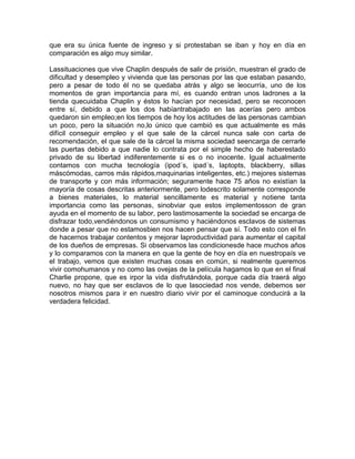 que era su única fuente de ingreso y si protestaban se iban y hoy en día en
comparación es algo muy similar.

Lassituaciones que vive Chaplin después de salir de prisión, muestran el grado de
dificultad y desempleo y vivienda que las personas por las que estaban pasando,
pero a pesar de todo él no se quedaba atrás y algo se leocurría, uno de los
momentos de gran importancia para mí, es cuando entran unos ladrones a la
tienda quecuidaba Chaplin y éstos lo hacían por necesidad, pero se reconocen
entre sí, debido a que los dos habíantrabajado en las acerías pero ambos
quedaron sin empleo;en los tiempos de hoy los actitudes de las personas cambian
un poco, pero la situación no,lo único que cambió es que actualmente es más
difícil conseguir empleo y el que sale de la cárcel nunca sale con carta de
recomendación, el que sale de la cárcel la misma sociedad seencarga de cerrarle
las puertas debido a que nadie lo contrata por el simple hecho de haberestado
privado de su libertad indiferentemente si es o no inocente. Igual actualmente
contamos con mucha tecnología (ipod´s, ipad´s, laptopts, blackberry, sillas
máscómodas, carros más rápidos,maquinarias inteligentes, etc.) mejores sistemas
de transporte y con más información; seguramente hace 75 años no existían la
mayoría de cosas descritas anteriormente, pero lodescrito solamente corresponde
a bienes materiales, lo material sencillamente es material y notiene tanta
importancia como las personas, sinobviar que estos implementosson de gran
ayuda en el momento de su labor, pero lastimosamente la sociedad se encarga de
disfrazar todo,vendiéndonos un consumismo y haciéndonos esclavos de sistemas
donde a pesar que no estamosbien nos hacen pensar que sí. Todo esto con el fin
de hacernos trabajar contentos y mejorar laproductividad para aumentar el capital
de los dueños de empresas. Si observamos las condicionesde hace muchos años
y lo comparamos con la manera en que la gente de hoy en día en nuestropaís ve
el trabajo, vemos que existen muchas cosas en común, si realmente queremos
vivir comohumanos y no como las ovejas de la película hagamos lo que en el final
Charlie propone, que es irpor la vida disfrutándola, porque cada día traerá algo
nuevo, no hay que ser esclavos de lo que lasociedad nos vende, debemos ser
nosotros mismos para ir en nuestro diario vivir por el caminoque conducirá a la
verdadera felicidad.
 