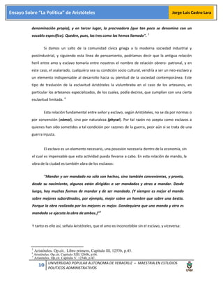 10 UNIVERSIDAD POPULAR AUTONOMA DE VERACRUZ – MAESTRIA EN ESTUDIOS
POLITICOS ADMINISTRATIVOS
Ensayo Sobre “La Política” de Aristóteles Jorge Luis Castro Lara
denominación propia), y en tercer lugar, la procreadora (que tan poco se denomina con un
vocablo específico). Queden, pues, las tres como las hemos llamado". 3
Si damos un salto de la comunidad cívica griega a la moderna sociedad industrial y
postindustrial, y siguiendo esta línea de pensamiento, podríamos decir que la antigua relación
heril entre amo y esclavo tomaría entre nosotros el nombre de relación obrero- patronal, y en
este caso, el asalariado, cualquiera sea su condición socio cultural, vendría a ser un neo-esclavo y
un elemento indispensable al desarrollo hacia su plenitud de la sociedad contemporánea. Este
tipo de traslación de la esclavitud Aristóteles la vislumbraba en el caso de los artesanos, en
particular los artesanos especializados, de los cuales, podía decirse, que cumplían con una cierta
esclavitud limitada. 4
Esta relación fundamental entre señor y esclavo, según Aristóteles, no se da por normas o
por convención (nómoi), sino por naturaleza (physei). Por tal razón no acepta como esclavos a
quienes han sido sometidos a tal condición por razones de la guerra, peor aún si se trata de una
guerra injusta.
El esclavo es un elemento necesario, una posesión necesaria dentro de la economía, sin
el cual es impensable que esta actividad pueda llevarse a cabo. En esta relación de mando, la
obra de la ciudad es también obra de los esclavos:
"Mandar y ser mandado no sólo son hechos, sino también convenientes, y pronto,
desde su nacimiento, algunos están dirigidos a ser mandados y otros a mandar. Desde
luego, hay muchas formas de mandar y de ser mandado. (Y siempre es mejor el mando
sobre mejores subordinados, por ejemplo, mejor sobre un hombre que sobre una bestia.
Porque la obra realizada por los mejores es mejor. Dondequiera que uno manda y otro es
mandado se ejecuta la obra de ambos.)"5
Y tanto es ello así, señala Aristóteles, que el amo es inconcebible sin el esclavo, y viceversa:
3
Aristóteles. Op.cit.. Libro primero, Capítulo III, 1253b, p.45.4
Aristóteles. Op.cit. Capítulo XIII.1260b, p.66.
5
Aristóteles. Op.cit. Capítulo V. 1254b, p.47.
 