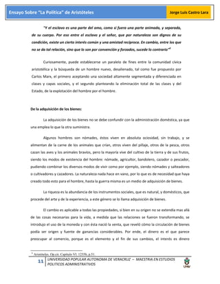 11 UNIVERSIDAD POPULAR AUTONOMA DE VERACRUZ – MAESTRIA EN ESTUDIOS
POLITICOS ADMINISTRATIVOS
Ensayo Sobre “La Política” de Aristóteles Jorge Luis Castro Lara
"Y el esclavo es una parte del amo, como si fuera una parte animada, y separada,
de su cuerpo. Por eso entre el esclavo y el señor, que por naturaleza son dignos de su
condición, existe un cierto interés común y una amistad recíproca. En cambio, entre los que
no se da tal relación, sino que lo son por convención y forzados, sucede lo contrario"6
Curiosamente, puede establecerse un paralelo de fines entre la comunidad cívica
aristotélica y la búsqueda de un hombre nuevo, desalienado, tal como fue propuesto por
Carlos Marx, el primero aceptando una sociedad altamente segmentada y diferenciada en
clases y capas sociales, y el segundo planteando la eliminación total de las clases y del
Estado, de la explotación del hombre por el hombre.
De la adquisición de los bienes:
La adquisición de los bienes no se debe confundir con la administración doméstica, ya que
una emplea lo que la otra suministra.
Algunos hombres son nómades, éstos viven en absoluta ociosidad, sin trabajo, y se
alimentan de la carne de los animales que crían, otros viven del pillaje, otros de la pesca, otros
cazan las aves y los animales bravíos, pero la mayoría vive del cultivo de la tierra y de sus frutos,
siendo los modos de existencia del hombre: nómade, agricultor, bandolero, cazador o pescador,
pudiendo combinar los diversos modos de vivir como por ejemplo, siendo nómades y salteadores
o cultivadores y cazadores. La naturaleza nada hace en vano, por lo que es de necesidad que haya
creado todo esto para el hombre, hasta la guerra misma es un medio de adquisición de bienes.
La riqueza es la abundancia de los instrumentos sociales, que es natural, y domésticos, que
procede del arte y de la experiencia, a este género se lo llama adquisición de bienes.
El cambio es aplicable a todas las propiedades, si bien en su origen no se extendía mas allá
de las cosas necesarias para la vida, a medida que las relaciones se fueron transformando, se
introdujo el uso de la moneda y con ésta nació la venta, que reveló cómo la circulación de bienes
podía ser origen y fuente de ganancias considerables. Por ende, el dinero es el que parece
preocupar al comercio, porque es el elemento y el fin de sus cambios, el interés es dinero
6
Aristóteles. Op.cit. Capítulo VI. 1255b, p.51.
 